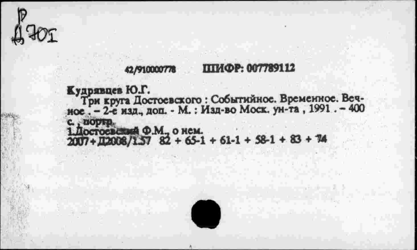 ﻿а/ЫШГГП ШИФР: 007789112
Кудрявцев ЮТ.
Три круга Достоевского : Событийное. Временное. Вечное . - 2-е ИДД-, доп. - М.: Изд-во Моск, ун-та , 1991. - 400 с, поргр.
2ОШ+даОО8/Ш1*Ь<+><§4 + 61-1 + 58-1 + 83 + 1»